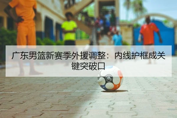 广东男篮新赛季外援调整：内线护框成关键突破口